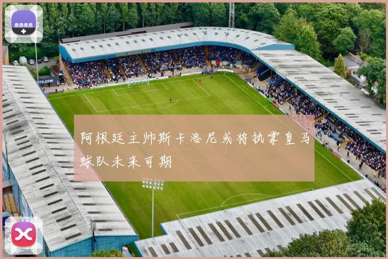 阿根廷主帅斯卡洛尼或将执掌皇马球队未来可期