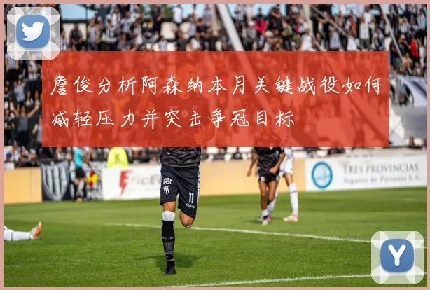 詹俊分析阿森纳本月关键战役如何减轻压力并突击争冠目标