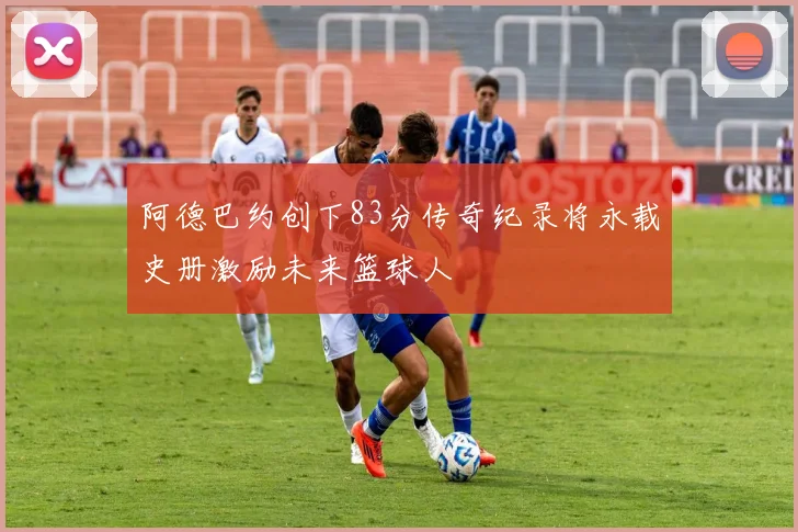 阿德巴约创下83分传奇纪录将永载史册激励未来篮球人