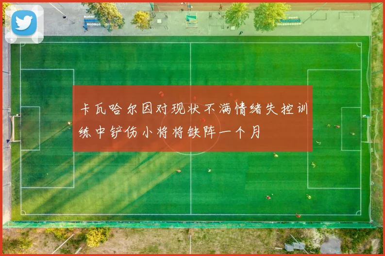 卡瓦哈尔因对现状不满情绪失控训练中铲伤小将将缺阵一个月