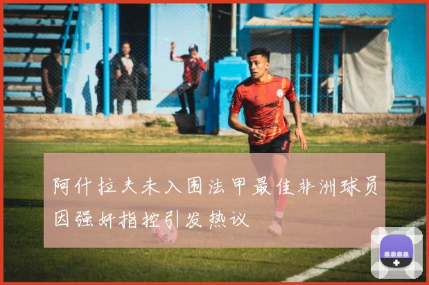 阿什拉夫未入围法甲最佳非洲球员因强奸指控引发热议