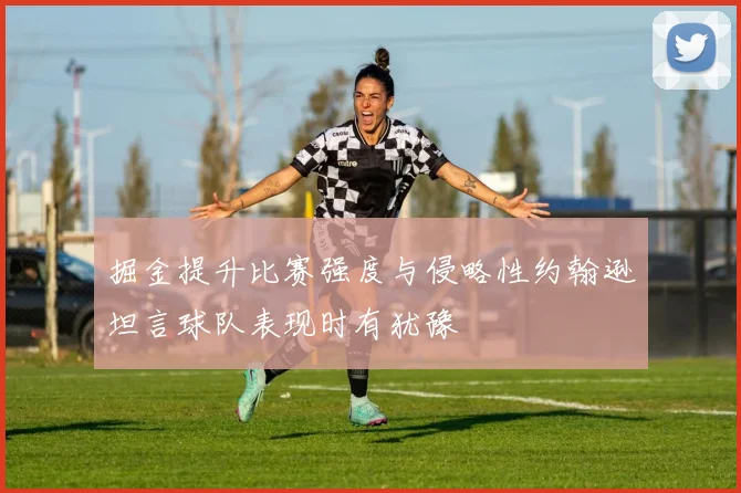 掘金提升比赛强度与侵略性约翰逊坦言球队表现时有犹豫