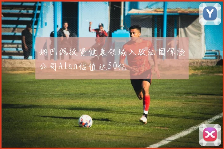 姆巴佩投资健康领域入股法国保险公司Alan估值达50亿