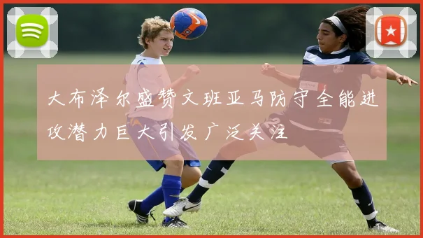 大布泽尔盛赞文班亚马防守全能进攻潜力巨大引发广泛关注