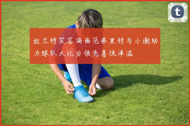 杜兰特笑容满面范弗里特与小谢助力球队大比分领先喜悦洋溢