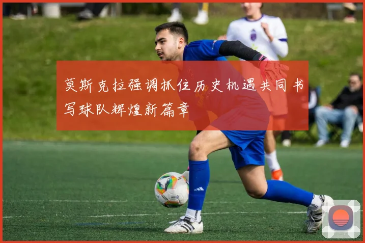 莫斯克拉强调抓住历史机遇共同书写球队辉煌新篇章