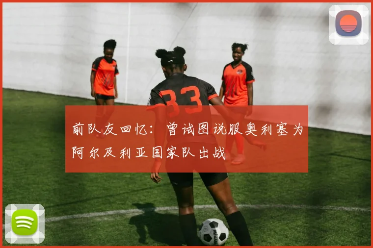 前队友回忆：曾试图说服奥利塞为阿尔及利亚国家队出战