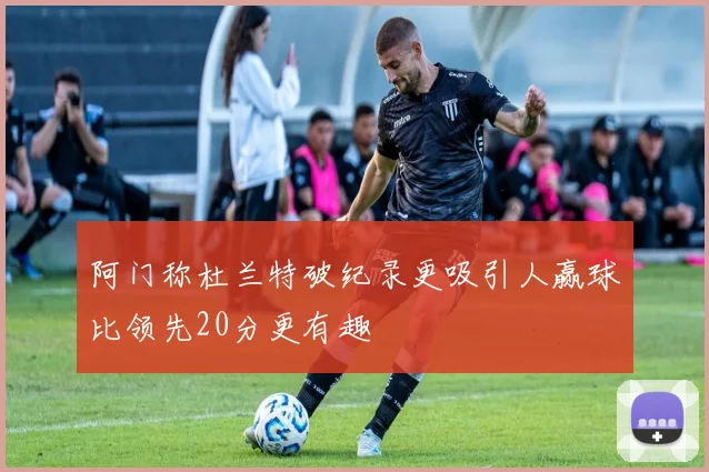 阿门称杜兰特破纪录更吸引人赢球比领先20分更有趣
