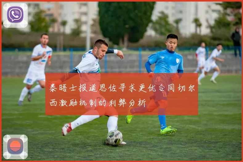 泰晤士报道恩佐寻求更优合同切尔西激励机制的利弊分析