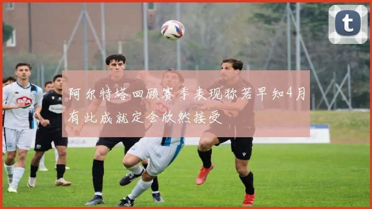 阿尔特塔回顾赛季表现称若早知4月有此成就定会欣然接受