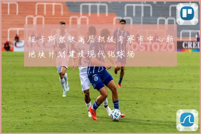纽卡斯尔联高层积极考察市中心新地块计划建设现代化球场