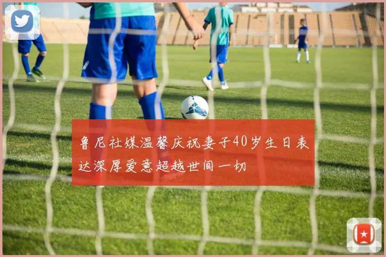 鲁尼社媒温馨庆祝妻子40岁生日表达深厚爱意超越世间一切