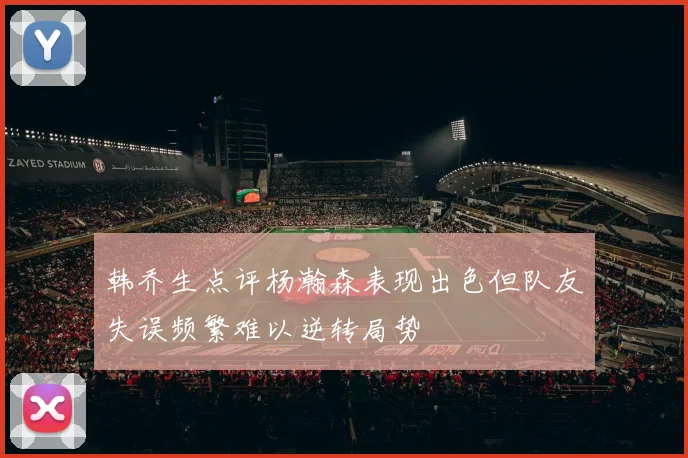 韩乔生点评杨瀚森表现出色但队友失误频繁难以逆转局势