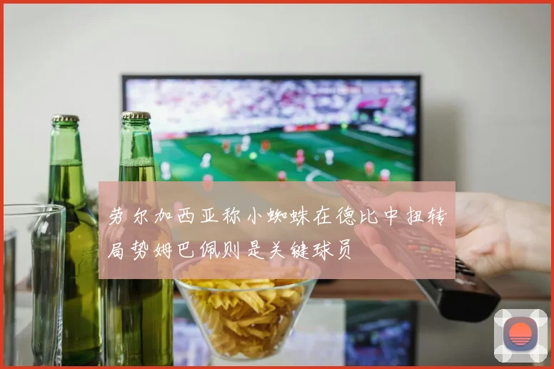 劳尔加西亚称小蜘蛛在德比中扭转局势姆巴佩则是关键球员